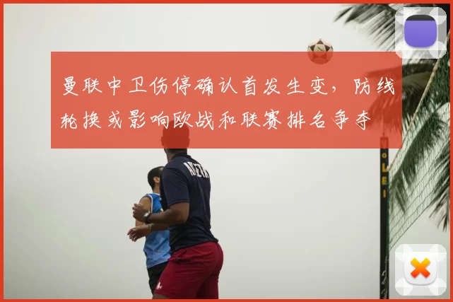 曼联中卫伤停确认首发生变,防线轮换或影响欧战和联赛排名争夺