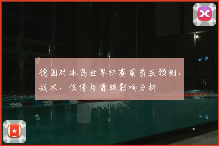 德国对冰岛世界杯赛前首发预测、战术、伤停与晋级影响分析