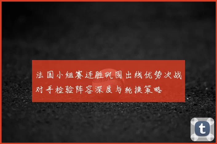 法国小组赛连胜巩固出线优势次战对手检验阵容深度与轮换策略