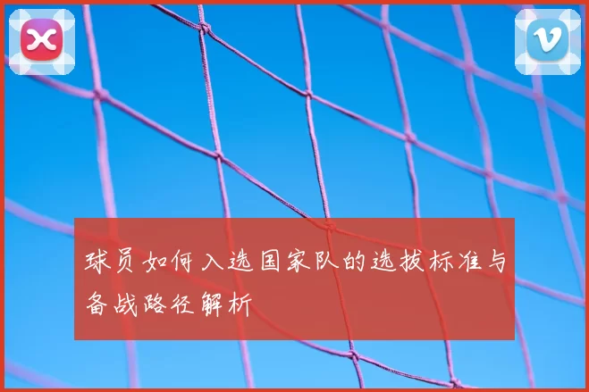 球员如何入选国家队的选拔标准与备战路径解析