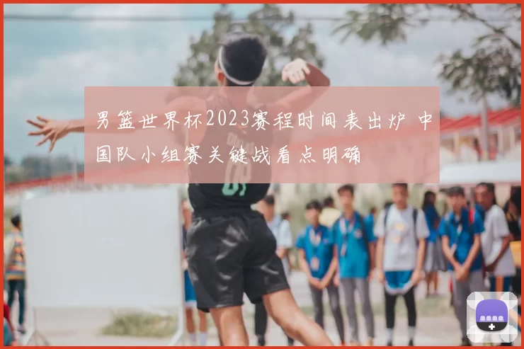 男篮世界杯2023赛程时间表出炉 中国队小组赛关键战看点明确