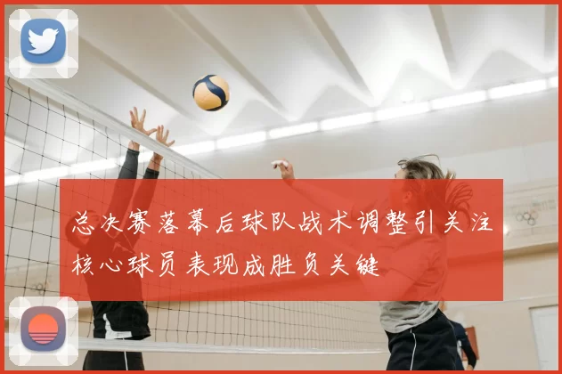 总决赛落幕后球队战术调整引关注核心球员表现成胜负关键