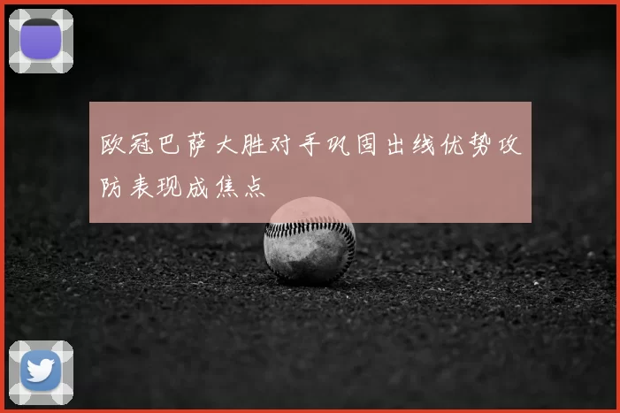 欧冠巴萨大胜对手巩固出线优势攻防表现成焦点