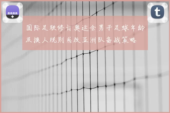 国际足联修订奥运会男子足球年龄及换人规则或改亚洲队备战策略