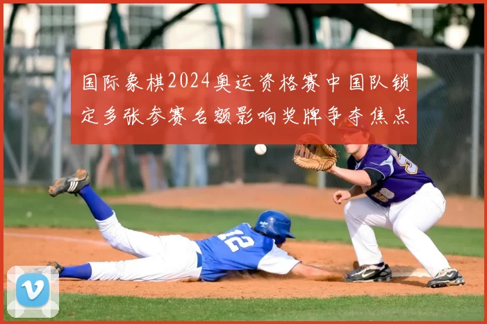 国际象棋2024奥运资格赛中国队锁定多张参赛名额影响奖牌争夺焦点