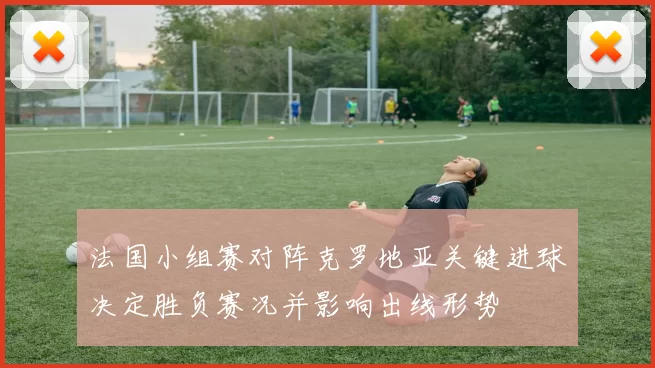 法国小组赛对阵克罗地亚关键进球决定胜负赛况并影响出线形势