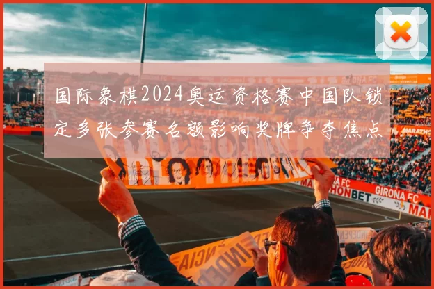 国际象棋2024奥运资格赛中国队锁定多张参赛名额影响奖牌争夺焦点