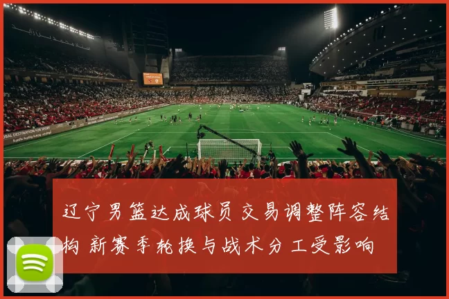 辽宁男篮达成球员交易调整阵容结构 新赛季轮换与战术分工受影响