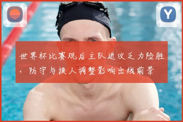 世界杯比赛观后主队进攻乏力险胜,防守与换人调整影响出线前景