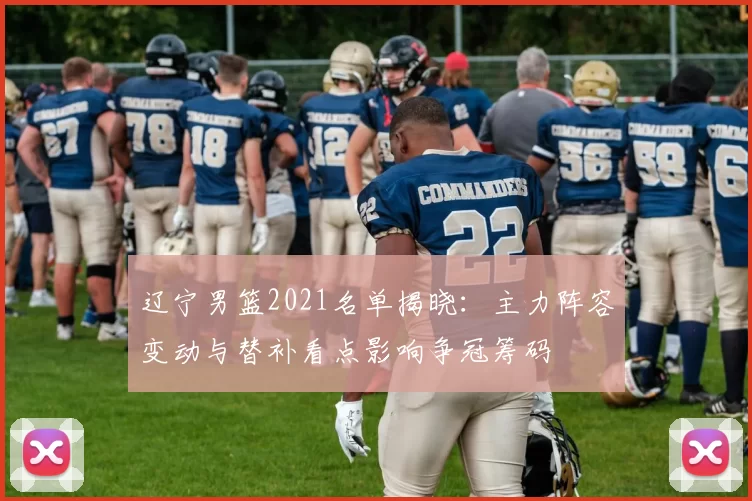 辽宁男篮2021名单揭晓：主力阵容变动与替补看点影响争冠筹码