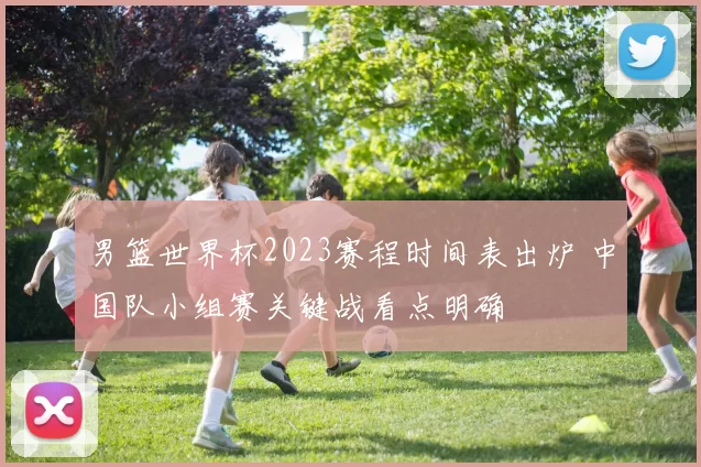 男篮世界杯2023赛程时间表出炉 中国队小组赛关键战看点明确