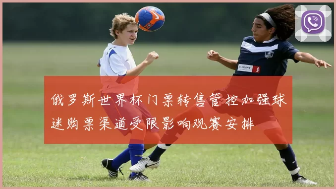 俄罗斯世界杯门票转售管控加强球迷购票渠道受限影响观赛安排