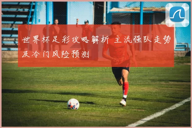 世界杯足彩攻略解析 主流强队走势及冷门风险预测