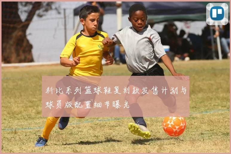 科比系列篮球鞋复刻款发售计划与球员版配置细节曝光