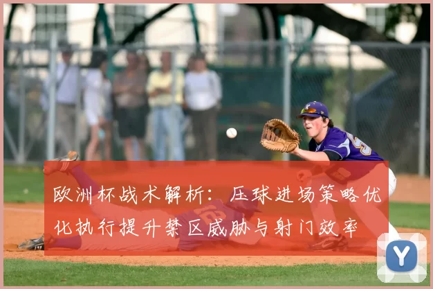 欧洲杯战术解析:压球进场策略优化执行提升禁区威胁与射门效率