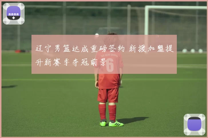 辽宁男篮达成重磅签约 新援加盟提升新赛季夺冠前景