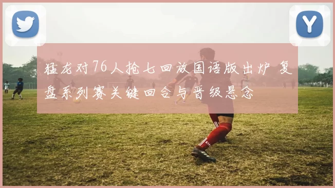 猛龙对76人抢七回放国语版出炉 复盘系列赛关键回合与晋级悬念