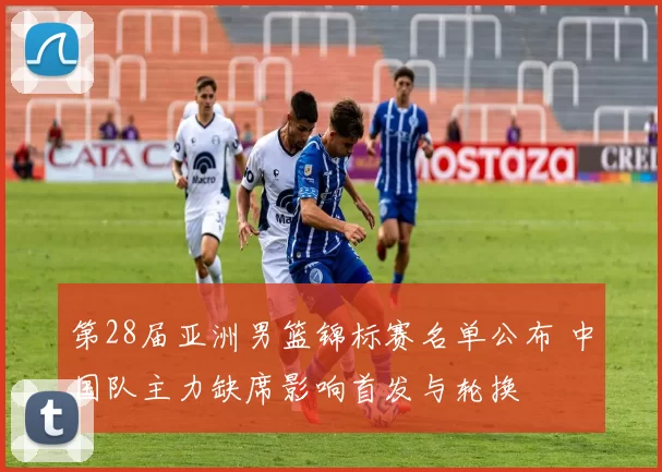 第28届亚洲男篮锦标赛名单公布 中国队主力缺席影响首发与轮换