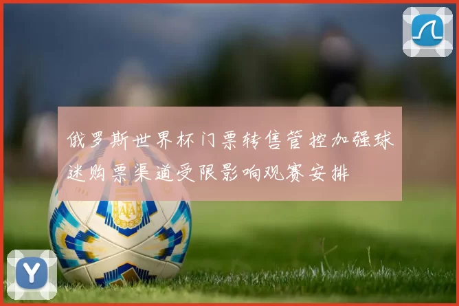 俄罗斯世界杯门票转售管控加强球迷购票渠道受限影响观赛安排