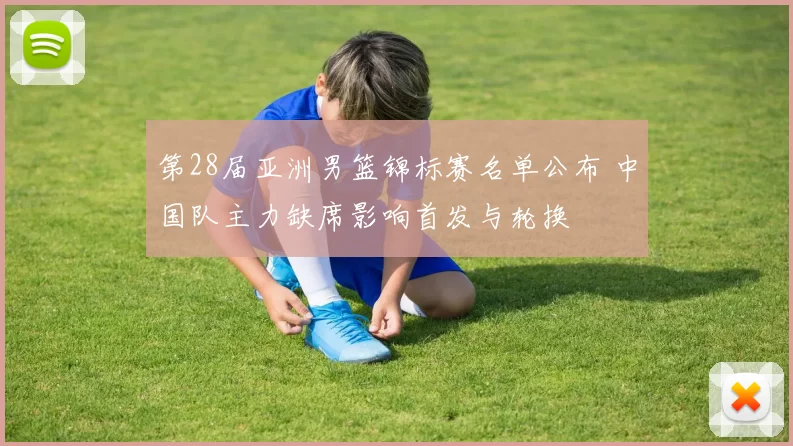 第28届亚洲男篮锦标赛名单公布 中国队主力缺席影响首发与轮换