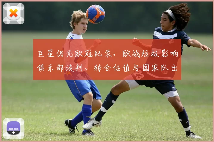 巨星仍无欧冠纪录,欧战短板影响俱乐部谈判、转会估值与国家队出场机会