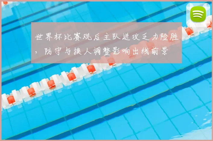 世界杯比赛观后主队进攻乏力险胜,防守与换人调整影响出线前景