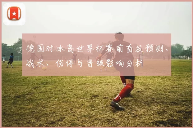 德国对冰岛世界杯赛前首发预测、战术、伤停与晋级影响分析