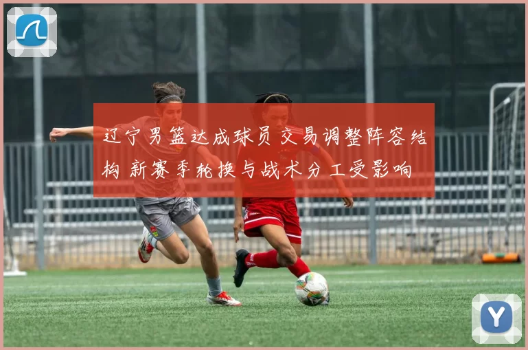 辽宁男篮达成球员交易调整阵容结构 新赛季轮换与战术分工受影响