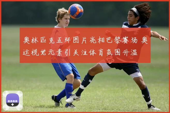 奥林匹克五环图片亮相巴黎赛场 奥运视觉元素引关注体育氛围升温