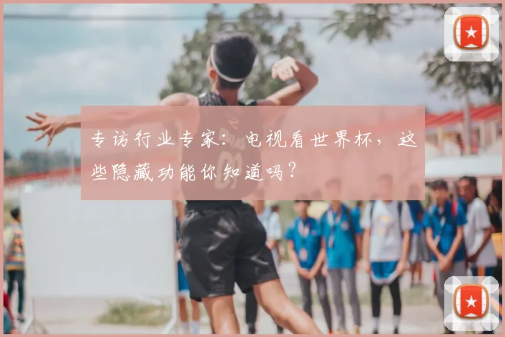 专访行业专家：电视看世界杯，这些隐藏功能你知道吗？