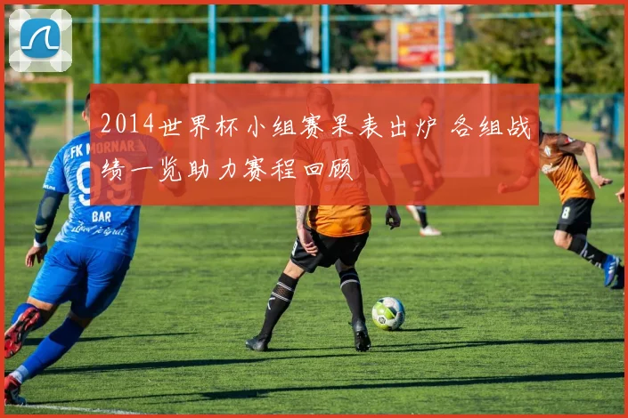 2014世界杯小组赛果表出炉 各组战绩一览助力赛程回顾