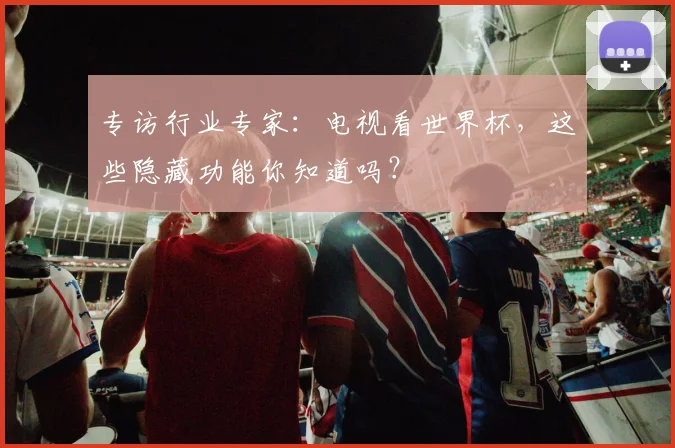 专访行业专家：电视看世界杯，这些隐藏功能你知道吗？