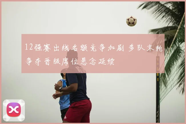 12强赛出线名额竞争加剧 多队末轮争夺晋级席位悬念延续
