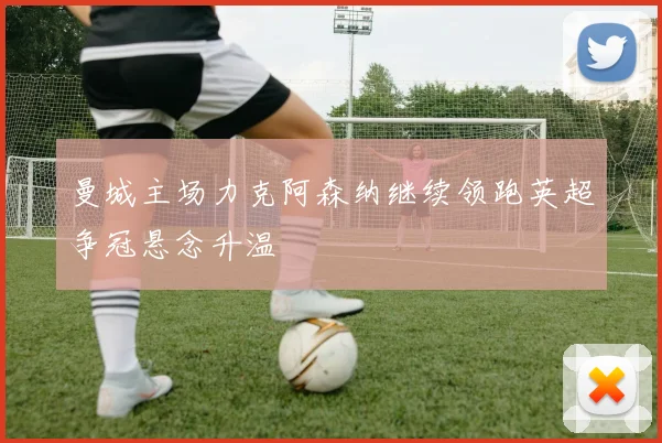 曼城主场力克阿森纳继续领跑英超争冠悬念升温