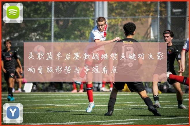美职篮季后赛激战继续关键对决影响晋级形势与争冠看点