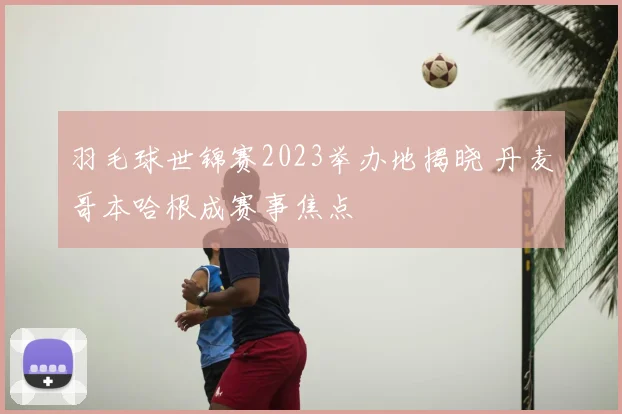 羽毛球世锦赛2023举办地揭晓 丹麦哥本哈根成赛事焦点