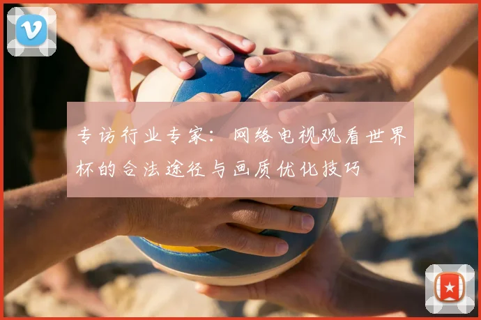 专访行业专家:网络电视观看世界杯的合法途径与画质优化技巧