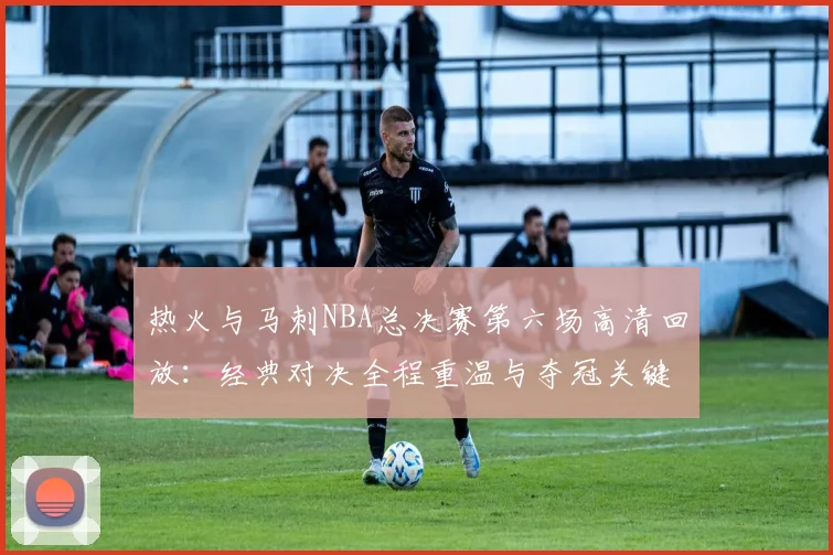 热火与马刺NBA总决赛第六场高清回放：经典对决全程重温与夺冠关键瞬间