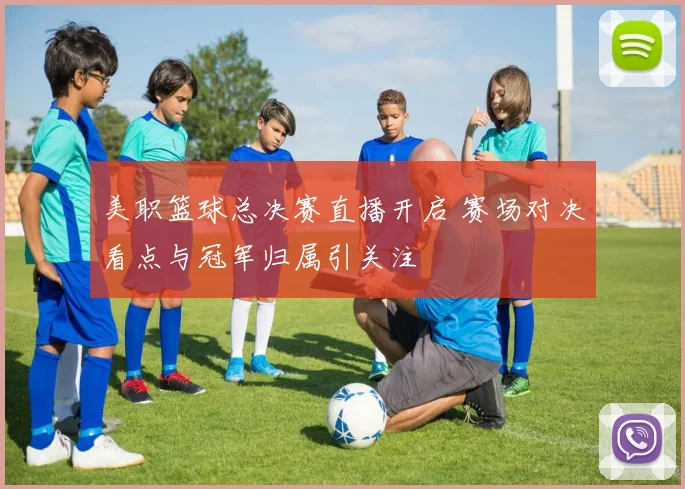美职篮球总决赛直播开启 赛场对决看点与冠军归属引关注