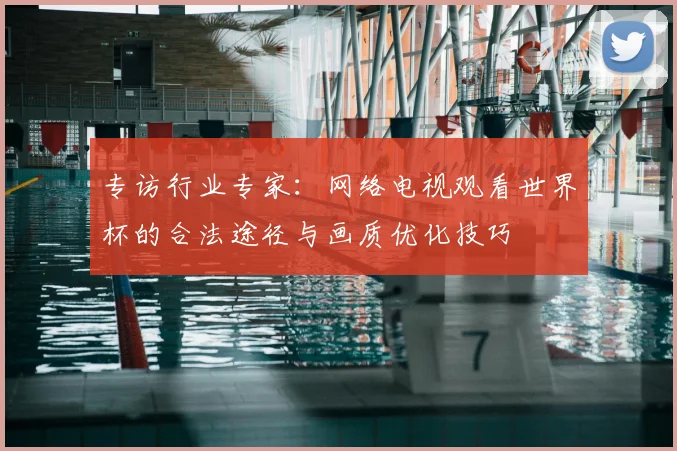 专访行业专家：网络电视观看世界杯的合法途径与画质优化技巧